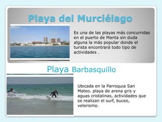 Playa del Murciélago
          Es una de las playas más concurridas
          en el puerto de Manta sin duda
          alguna la más popular donde el
          turista encontrará todo tipo de
          actividades .



   Playa Barbasquillo
           Ubicada en la Parroquia San
           Mateo. playa de arena gris y
           aguas cristalinas, actividades que
           se realizan el surf, buceo,
           velerismo.
 