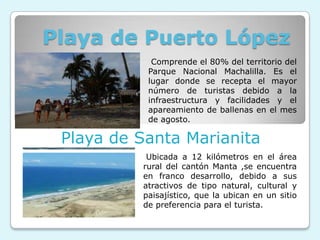 Playa de Puerto López
            Comprende el 80% del territorio del
           Parque Nacional Machalilla. Es el
           lugar donde se recepta el mayor
           número de turistas debido a la
           infraestructura y facilidades y el
           apareamiento de ballenas en el mes
           de agosto.

 Playa de Santa Marianita
           Ubicada a 12 kilómetros en el área
          rural del cantón Manta ,se encuentra
          en franco desarrollo, debido a sus
          atractivos de tipo natural, cultural y
          paisajístico, que la ubican en un sitio
          de preferencia para el turista.
 