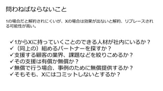 1からXに持っていくことのできる人材が社内にいるか？
（同上の）組めるパートナーを探すか？
支援する顧客の業界、課題などを絞りこめるか？
その支援は有償か無償か？
無償で行う場合、事例のために無償提供するか？
そもそも、Xにはコミットしないとするか？
問わねばならないこと
1の場合だと解約されにくいが、Xの場合は効果が出ないと解約、リプレースされ
る可能性が高い。
 