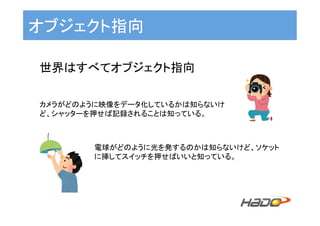 オブジェクト指向	
世界はすべてオブジェクト指向	
	
	カメラがどのように映像をデータ化しているかは知らないけ
ど、シャッターを押せば記録されることは知っている。	
電球がどのように光を発するのかは知らないけど、ソケット
に挿してスイッチを押せばいいと知っている。	
 