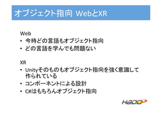 オブジェクト指向 WebとXR	
Web	
•  今時どの言語もオブジェクト指向	
•  どの言語を学んでも問題ない	
	
XR	
•  Unityそのものもオブジェクト指向を強く意識して
作られている	
•  コンポーネントによる設計	
•  C#はもちろんオブジェクト指向	
 