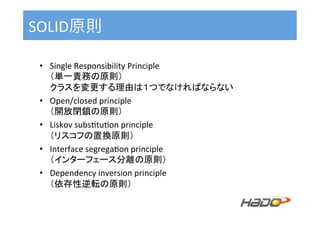 SOLID原則	
•  Single	Responsibility	Principle	
（単一責務の原則）	
クラスを変更する理由は１つでなければならない	
•  Open/closed	principle	
（開放閉鎖の原則）	
•  Liskov	subs^tu^on	principle	
（リスコフの置換原則）	
•  Interface	segrega^on	principle	
（インターフェース分離の原則）	
•  Dependency	inversion	principle	
（依存性逆転の原則）	
 