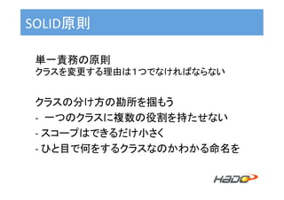 SOLID原則	
単一責務の原則	
クラスを変更する理由は１つでなければならない	
	
クラスの分け方の勘所を掴もう	
-  一つのクラスに複数の役割を持たせない	
-	スコープはできるだけ小さく	
-	ひと目で何をするクラスなのかわかる命名を	
 
