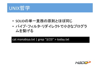 UNIX哲学	
•  SOLIDの単一責務の原則とほぼ同じ	
•  パイプ・フィルタ・リダイレクトで小さなプログラ
ムを繋げる	
cat	manabiya.txt	|	grep	"3/23"	>	today.txt	
 