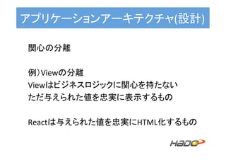 アプリケーションアーキテクチャ(設計)	
関心の分離	
	
例）Viewの分離	
Viewはビジネスロジックに関心を持たない	
ただ与えられた値を忠実に表示するもの	
	
Reactは与えられた値を忠実にHTML化するもの	
 
