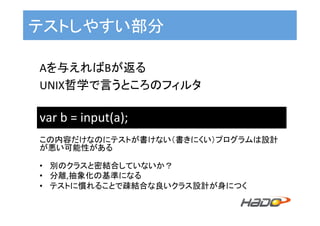 テストしやすい部分	
Aを与えればBが返る	
UNIX哲学で言うところのフィルタ	
var	b	=	input(a);	
この内容だけなのにテストが書けない（書きにくい）プログラムは設計
が悪い可能性がある	
	
•  別のクラスと密結合していないか？	
•  分離,抽象化の基準になる	
•  テストに慣れることで疎結合な良いクラス設計が身につく	
 