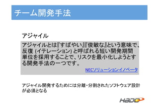 チーム開発手法	
アジャイルとは『すばやい』『俊敏な』という意味で、
反復 (イテレーション)	と呼ばれる短い開発期間
単位を採用することで、リスクを最小化しようとす
る開発手法の一つです。	
NECソリューションイノベータ	
アジャイル	
アジャイル開発するためには分離・分割されたソフトウェア設計
が必須となる	
 