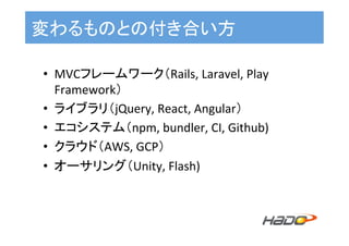 変わるものとの付き合い方	
•  MVCフレームワーク（Rails,	Laravel,	Play	
Framework）	
•  ライブラリ（jQuery,	React,	Angular）	
•  エコシステム（npm,	bundler,	CI,	Github)	
•  クラウド（AWS,	GCP）	
•  オーサリング（Unity,	Flash)	
 