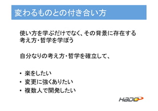 変わるものとの付き合い方	
使い方を学ぶだけでなく、その背景に存在する
考え方・哲学を学ぼう	
	
自分なりの考え方・哲学を確立して、	
	
•  楽をしたい	
•  変更に強くありたい	
•  複数人で開発したい	
 