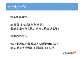 メッセージ	
Web業界の方へ	
	
XR業界はまだまだ創世記。	
興味があったら思い切って飛び込もう！	
	
XR業界の方へ	
	
Web業界にも優秀な人材が沢山います	
XRの魅力を発信して誘惑していこう！	
 