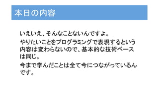 本日の内容	
いえいえ、そんなことないんですよ。	
やりたいことをプログラミングで表現するという
内容は変わらないので、基本的な技術ベース
は同じ。	
今まで学んだことは全て今につながっているん
です。	
 