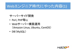 サーバーサイド開発	
•  Perl,	PHP等LL	
•  Webサーバー構築運用	
（Amazon	Linux,	Ubuntu,	CentOS） 	
•  DB（MySQL）	
Webエンジニア時代にやった内容(1)	
 