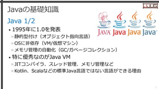 Javaの基礎知識
Java 1/2
• 1995年に1.0を発表
»静的型付け（オブジェクト指向言語）
»OSに非依存（VM/仮想マシン）
»メモリ管理の自動化（GC/ガベージコレクション）
• 特に優秀なのがJava VM
»JITコンパイ...