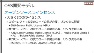 OSS開発モデル
オープンソースラインセンス
• 大きく3つのライセンス
»コピーレフト：改変のコード公開が必要、リンク先に影響
▸GNU General Public License（GPL）
»準コピーレフト：改変のコード公開が必要、リンク...
