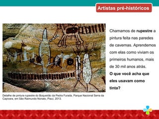 Chamamos de rupestre a
pintura feita nas paredes
de cavernas. Aprendemos
com elas como viviam os
primeiros humanos, mais
de 30 mil anos atrás.
O que você acha que
eles usavam como
tinta?
Detalhe de pintura rupestre do Boqueirão da Pedra Furada, Parque Nacional Serra da
Capivara, em São Raimundo Nonato, Piauí, 2013.
Artistas pré-históricos
 