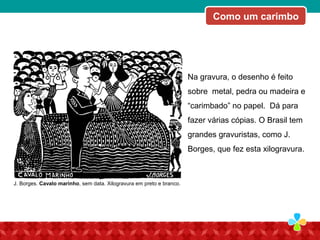Como um carimbo
Na gravura, o desenho é feito
sobre metal, pedra ou madeira e
“carimbado” no papel. Dá para
fazer várias cópias. O Brasil tem
grandes gravuristas, como J.
Borges, que fez esta xilogravura.
J. Borges. Cavalo marinho, sem data. Xilogravura em preto e branco.
 