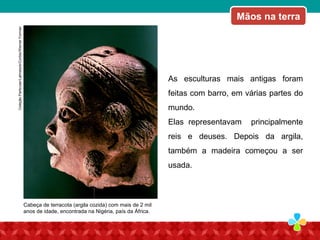 O som “caminha” no arO som “caminha” no ar
As esculturas mais antigas foram
feitas com barro, em várias partes do
mundo.
Elas representavam principalmente
reis e deuses. Depois da argila,
também a madeira começou a ser
usada.
Cabeça de terracota (argila cozida) com mais de 2 mil
anos de idade, encontrada na Nigéria, país da África.
Mãos na terraColeçãoParticular/Latinstock/Corbis/WernerForman
 