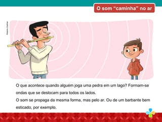 O som “caminha” no ar
O que acontece quando alguém joga uma pedra em um lago? Formam-se
ondas que se deslocam para todos os lados.
O som se propaga da mesma forma, mas pelo ar. Ou de um barbante bem
esticado, por exemplo.
RobertoZoellner
 