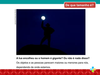 A lua encolheu ou o homem é gigante? Ou não é nada disso?
Os objetos e as pessoas parecem maiores ou menores para nós,
dependendo de onde estamos.
De que tamanho é?
Latinstock/Corbis/JohnBrecher
 