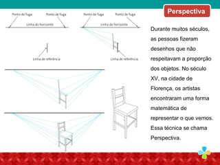Perspectiva
Durante muitos séculos,
as pessoas fizeram
desenhos que não
respeitavam a proporção
dos objetos. No século
XV, na cidade de
Florença, os artistas
encontraram uma forma
matemática de
representar o que vemos.
Essa técnica se chama
Perspectiva.
 