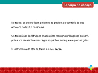 No teatro, os atores ficam próximos ao público, ao contrário do que
acontece na tevê e no cinema.
Os teatros são construções criadas para facilitar a propagação do som,
pois a voz do ator tem de chegar ao público, sem que ele precise gritar.
O instrumento do ator de teatro é o seu corpo.
O corpo no espaço
 