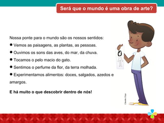 Será que o mundo é uma obra de arte?
ClaudioChyo
Nossa ponte para o mundo são os nossos sentidos:
Vemos as paisagens, as plantas, as pessoas.
Ouvimos os sons das aves, do mar, da chuva.
Tocamos o pelo macio do gato.
Sentimos o perfume da flor, da terra molhada.
Experimentamos alimentos: doces, salgados, azedos e
amargos.
E há muito o que descobrir dentro de nós!
 