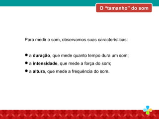 Para medir o som, observamos suas características:
a duração, que mede quanto tempo dura um som;
a intensidade, que mede a força do som;
a altura, que mede a frequência do som.
O “tamanho” do som
 