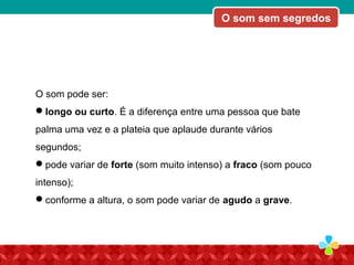 O som pode ser:
longo ou curto. É a diferença entre uma pessoa que bate
palma uma vez e a plateia que aplaude durante vários
segundos;
pode variar de forte (som muito intenso) a fraco (som pouco
intenso);
conforme a altura, o som pode variar de agudo a grave.
O som sem segredos
 