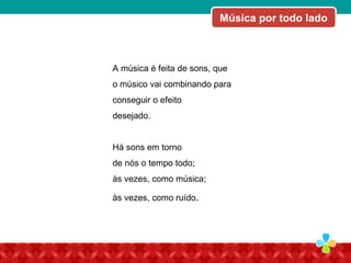 A música é feita de sons, que
o músico vai combinando para
conseguir o efeito
desejado.
Há sons em torno
de nós o tempo todo;
às vezes, como música;
às vezes, como ruído.
Música por todo lado
 
