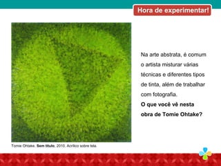 Na arte abstrata, é comum
o artista misturar várias
técnicas e diferentes tipos
de tinta, além de trabalhar
com fotografia.
O que você vê nesta
obra de Tomie Ohtake?
Tomie Ohtake. Sem título, 2010. Acrílico sobre tela.
Hora de experimentar!
 