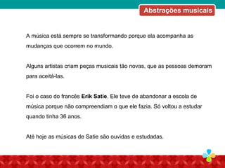 A música está sempre se transformando porque ela acompanha as
mudanças que ocorrem no mundo.
Alguns artistas criam peças musicais tão novas, que as pessoas demoram
para aceitá-las.
Foi o caso do francês Erik Satie. Ele teve de abandonar a escola de
música porque não compreendiam o que ele fazia. Só voltou a estudar
quando tinha 36 anos.
Até hoje as músicas de Satie são ouvidas e estudadas.
Abstrações musicais
 