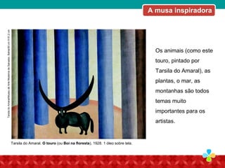 Os animais (como este
touro, pintado por
Tarsila do Amaral), as
plantas, o mar, as
montanhas são todos
temas muito
importantes para os
artistas.
Tarsila do Amaral. O touro (ou Boi na floresta), 1928. 1 óleo sobre tela.
A musa inspiradoraTarsiladoAmaral/MuseudeArteModernadeSalvador,Bahia/50cmX61,2cm
 