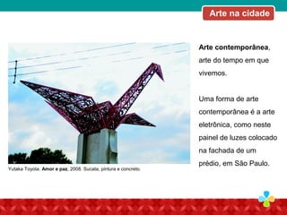 Arte contemporânea,
arte do tempo em que
vivemos.
Uma forma de arte
contemporânea é a arte
eletrônica, como neste
painel de luzes colocado
na fachada de um
prédio, em São Paulo.
Yutaka Toyota. Amor e paz, 2008. Sucata, pintura e concreto.
Arte na cidade
 
