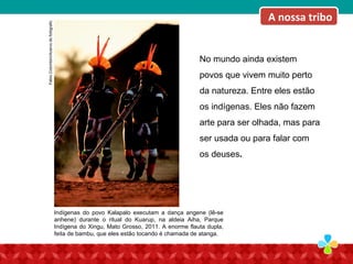 No mundo ainda existem
povos que vivem muito perto
da natureza. Entre eles estão
os indígenas. Eles não fazem
arte para ser olhada, mas para
ser usada ou para falar com
os deuses.
FabioColombini/Acervodofotógrafo.
Indígenas do povo Kalapalo executam a dança angene (lê-se
anhene) durante o ritual do Kuarup, na aldeia Aiha, Parque
Indígena do Xingu, Mato Grosso, 2011. A enorme flauta dupla,
feita de bambu, que eles estão tocando é chamada de atanga.
A nossa tribo
 