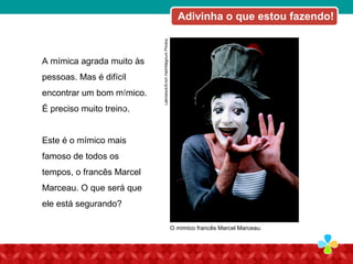 A mímica agrada muito às
pessoas. Mas é difícil
encontrar um bom mímico.
É preciso muito treino.
Este é o mímico mais
famoso de todos os
tempos, o francês Marcel
Marceau. O que será que
ele está segurando?
GettyImages/JimDyson
Latinstock/ErichHart/MagnumPhotos.
O mímico francês Marcel Marceau.
Adivinha o que estou fazendo!
 