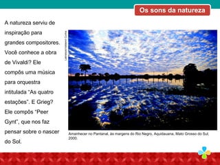 Latinstock/ValdemirCunha
A natureza serviu de
inspiração para
grandes compositores.
Você conhece a obra
de Vivaldi? Ele
compôs uma música
para orquestra
intitulada “As quatro
estações”. E Grieg?
Ele compôs “Peer
Gynt”, que nos faz
pensar sobre o nascer
do Sol.
Amanhecer no Pantanal, às margens do Rio Negro, Aquidauana, Mato Grosso do Sul,
2000.
Os sons da natureza
 