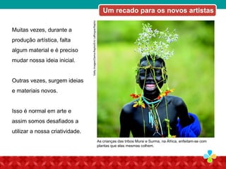 Muitas vezes, durante a
produção artística, falta
algum material e é preciso
mudar nossa ideia inicial.
Outras vezes, surgem ideias
e materiais novos.
Isso é normal em arte e
assim somos desafiados a
utilizar a nossa criatividade.
GettyImages/JimDyson
As crianças das tribos Mursi e Surma, na África, enfeitam-se com
plantas que elas mesmas colhem.
GettyImages/Gama-Rapho/EricLafforgue/Rapho
Um recado para os novos artistas
 