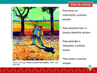 Para tocar um
instrumento, é preciso
estudar.
Para desenhar bem, é
preciso desenhar sempre.
Para aprender a
interpretar, é preciso
treinar.
Para cantar, é preciso
ensaiar.
Vida de artistaVincentVanGogh/FriederichMuseum.Telaperdidaemincêndio.
Vincent van Gogh. Pintor a caminho do trabalho, 1888. 1 óleo
sobre tela.
Vida de artista
 