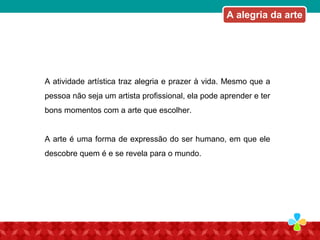 A atividade artística traz alegria e prazer à vida. Mesmo que a
pessoa não seja um artista profissional, ela pode aprender e ter
bons momentos com a arte que escolher.
A arte é uma forma de expressão do ser humano, em que ele
descobre quem é e se revela para o mundo.
A alegria da arte
 