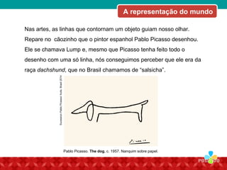 SucessionPabloPicasso/Autis.Brasil2014
Nas artes, as linhas que contornam um objeto guiam nosso olhar.
Repare no cãozinho que o pintor espanhol Pablo Picasso desenhou.
Ele se chamava Lump e, mesmo que Picasso tenha feito todo o
desenho com uma só linha, nós conseguimos perceber que ele era da
raça dachshund, que no Brasil chamamos de “salsicha”.
Pablo Picasso. The dog, c. 1957. Nanquim sobre papel.
A representação do mundo
 