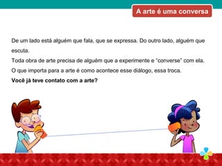 De um lado está alguém que fala, que se expressa. Do outro lado, alguém que
escuta.
Toda obra de arte precisa de alguém que a experimente e “converse” com ela.
O que importa para a arte é como acontece esse diálogo, essa troca.
Você já teve contato com a arte?
A arte é uma conversa
 