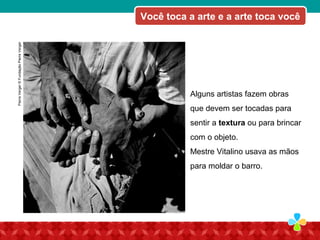 Alguns artistas fazem obras
que devem ser tocadas para
sentir a textura ou para brincar
com o objeto.
Mestre Vitalino usava as mãos
para moldar o barro.
Você toca a arte e a arte toca vocêPierreVerger©FundaçãoPierreVerger
 