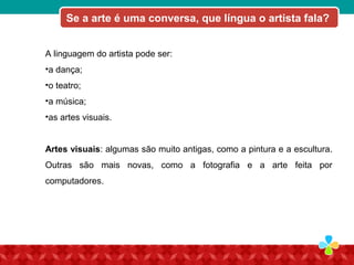 A linguagem do artista pode ser:
•a dança;
•o teatro;
•a música;
•as artes visuais.
Artes visuais: algumas são muito antigas, como a pintura e a escultura.
Outras são mais novas, como a fotografia e a arte feita por
computadores.
Se a arte é uma conversa, que língua o artista fala?
 