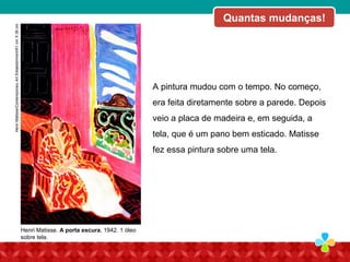 A pintura mudou com o tempo. No começo,
era feita diretamente sobre a parede. Depois
veio a placa de madeira e, em seguida, a
tela, que é um pano bem esticado. Matisse
fez essa pintura sobre uma tela.
Henri Matisse. A porta escura, 1942. 1 óleo
sobre tela.
Quantas mudanças!HenriMatisse/ContemporaryArtEstablishment/61cmX38cm
 