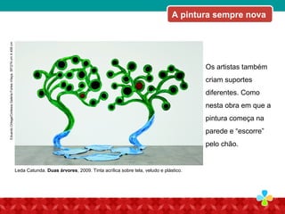 Os artistas também
criam suportes
diferentes. Como
nesta obra em que a
pintura começa na
parede e “escorre”
pelo chão.
A pintura sempre nova
Leda Catunda. Duas árvores, 2009. Tinta acrílica sobre tela, veludo e plástico.
EduardoOrtega/CortesiaGaleriaFortesVilaça,SP/274cmX458cm
 