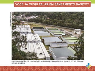 FOTO DA ESTAÇÃO DE TRATAMENTO DE ÁGUA EM CAXIAS DO SUL, ESTADO DO RIO GRANDE
DO SUL, EM 2013.
PulsarImagens/GersonGerloff
VOCÊ JÁ OUVIU FALAR EM SANEAMENTO BÁSICO?
 