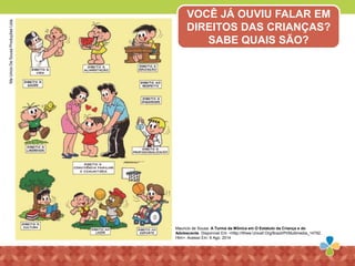 Mauricio de Sousa. A Turma da Mônica em O Estatuto da Criança e do
Adolescente. Disponível Em: <Http://Www.Unicef.Org/Brazil/Pt/Multimedia_14792.
Htm>. Acesso Em: 9 Ago. 2014
MaUricioDeSousaProduçõesLtda.
VOCÊ JÁ OUVIU FALAR EM
DIREITOS DAS CRIANÇAS?
SABE QUAIS SÃO?
 