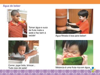 Água filtrada é boa para beber!
Correr, jogar bola, brincar...
Tudo isso dá sede!
Tomar água e suco
de fruta mata a
sede e faz bem à
saúde!
Melancia é uma fruta rica em água.
Água de beberCriarImagens/FernandoFavoretto
©Shutterstock/Kenshrote
 