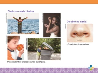 Pessoas sentido cheiros naturais e artificiais.
Cheiros e mais cheiros
De olho no nariz!
O nariz tem duas narinas
GettyMaes/RchardDrury
©GlowMaes/RadusMaes©GlowMAES/CORBS
CriarMaem/FernandoFavoretto
©Rf/Ruslan
 