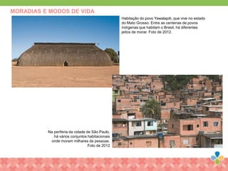 MORADIAS E MODOS DE VIDA
Habitação do povo Yawalapiti, que vive no estado
do Mato Grosso. Entre as centenas de povos
indígenas que habitam o Brasil, há diferentes
jeitos de morar. Foto de 2012.
Na periferia da cidade de São Paulo,
há vários conjuntos habitacionais
onde moram milhares de pessoas.
Foto de 2012
 